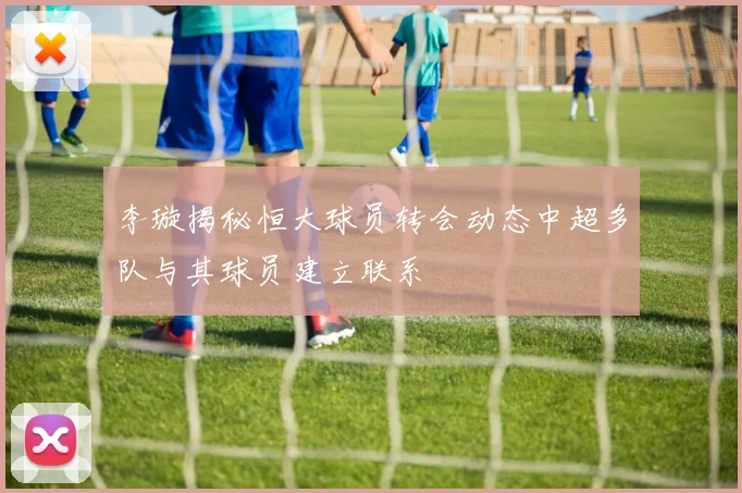 李璇揭秘恒大球员转会动态中超多队与其球员建立联系