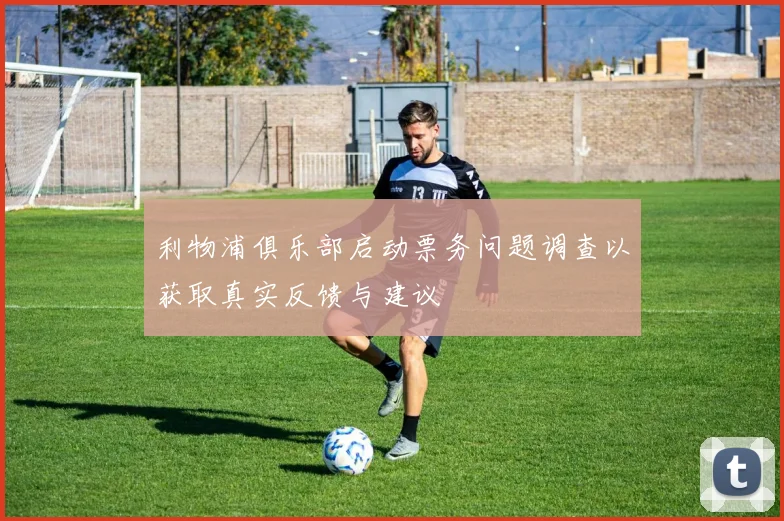 利物浦俱乐部启动票务问题调查以获取真实反馈与建议