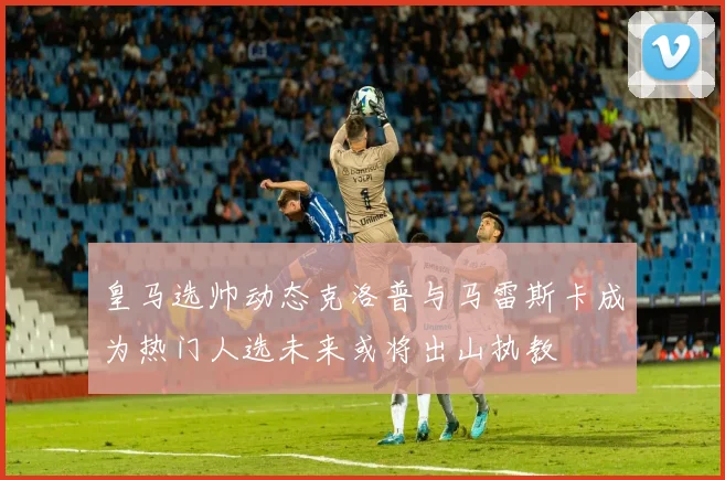 皇马选帅动态克洛普与马雷斯卡成为热门人选未来或将出山执教