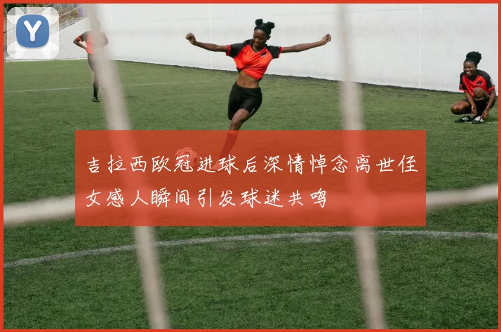 吉拉西欧冠进球后深情悼念离世侄女感人瞬间引发球迷共鸣