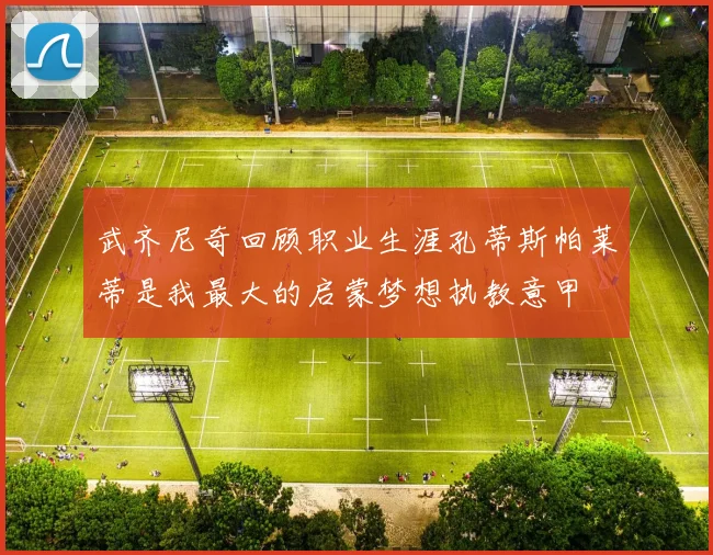 武齐尼奇回顾职业生涯孔蒂斯帕莱蒂是我最大的启蒙梦想执教意甲