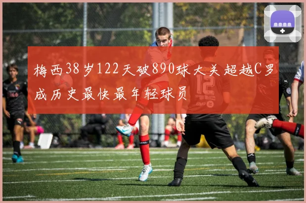 梅西38岁122天破890球大关超越C罗成历史最快最年轻球员