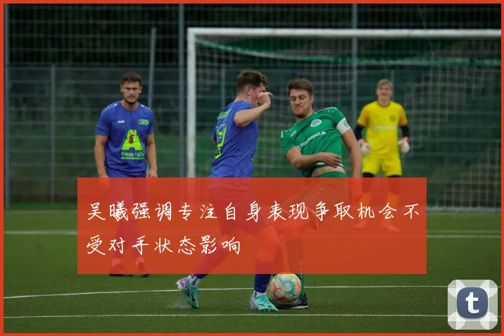 吴曦强调专注自身表现争取机会不受对手状态影响