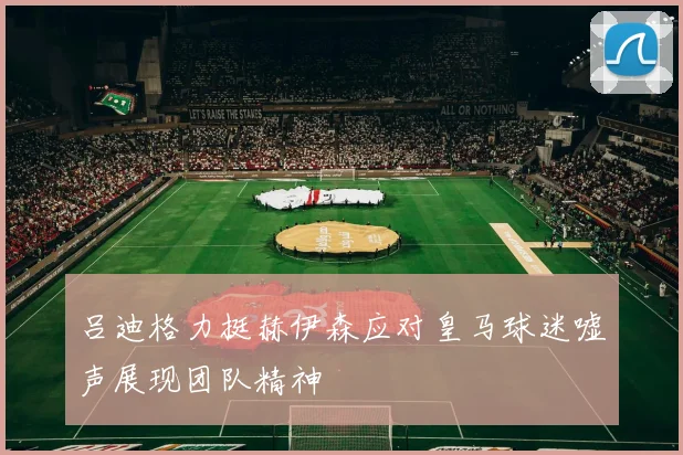 吕迪格力挺赫伊森应对皇马球迷嘘声展现团队精神
