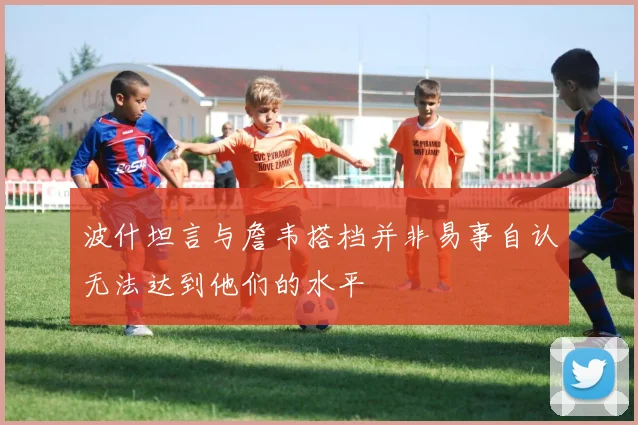 波什坦言与詹韦搭档并非易事自认无法达到他们的水平