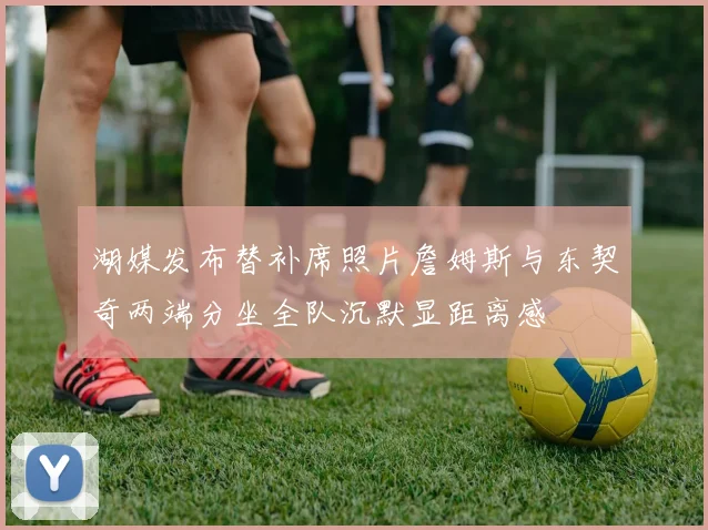 湖媒发布替补席照片詹姆斯与东契奇两端分坐全队沉默显距离感