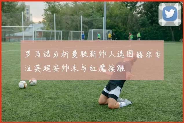 罗马诺分析曼联新帅人选图赫尔专注英超安帅未与红魔接触