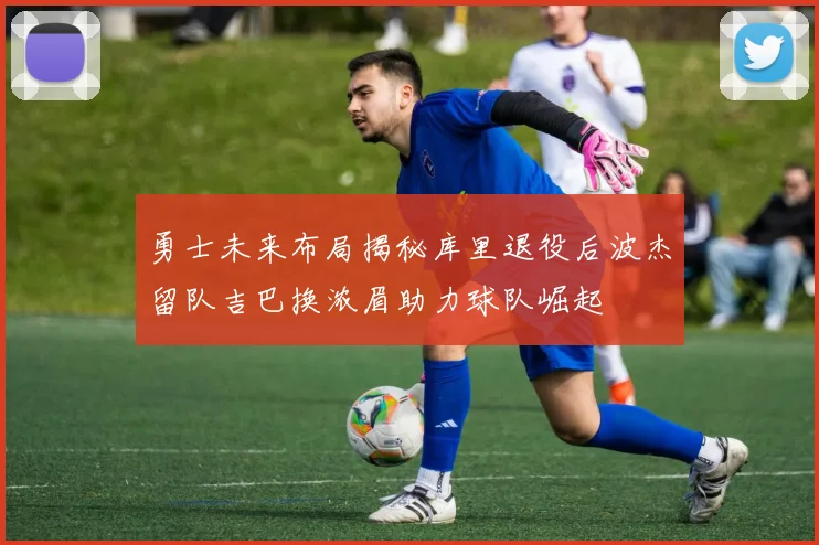 勇士未来布局揭秘库里退役后波杰留队吉巴换浓眉助力球队崛起