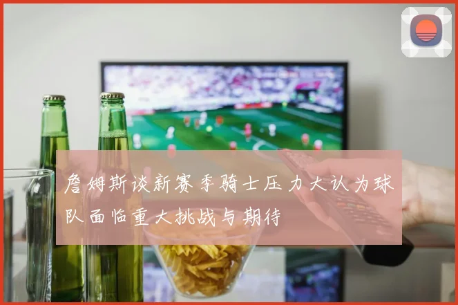 詹姆斯谈新赛季骑士压力大认为球队面临重大挑战与期待
