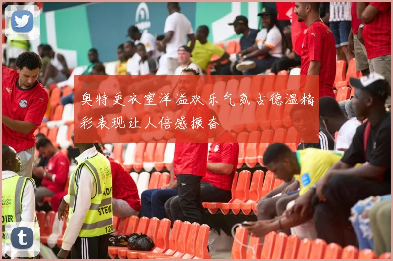 奥特更衣室洋溢欢乐气氛古德温精彩表现让人倍感振奋