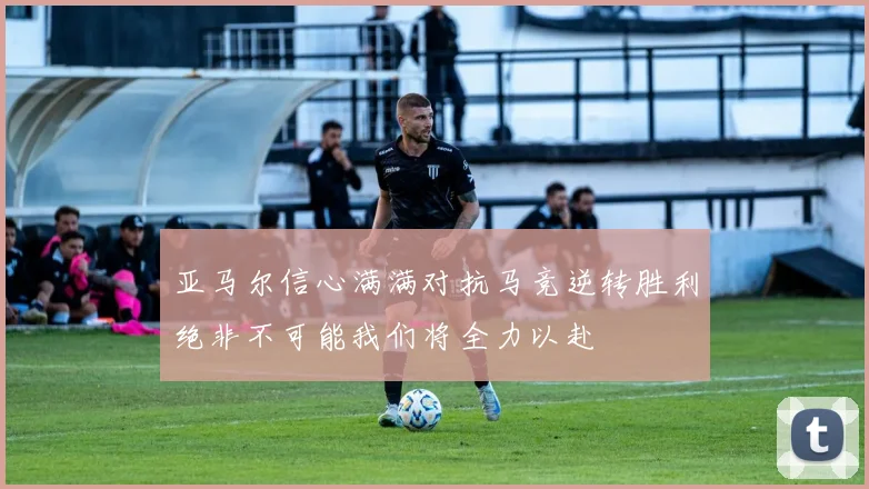 亚马尔信心满满对抗马竞逆转胜利绝非不可能我们将全力以赴