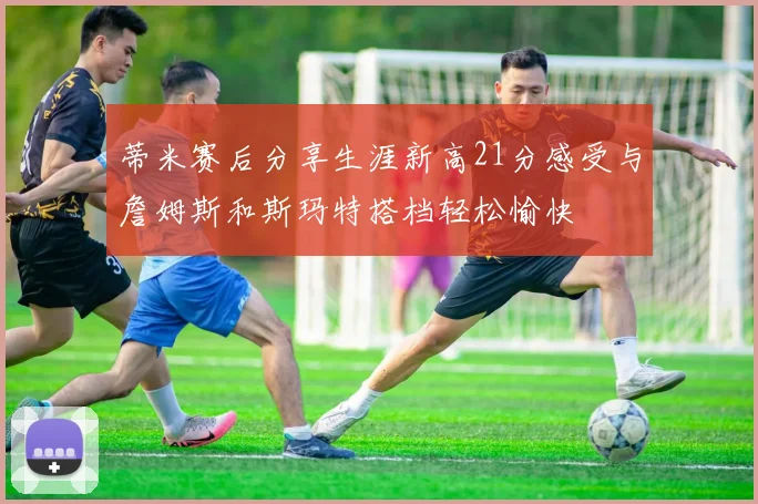 蒂米赛后分享生涯新高21分感受与詹姆斯和斯玛特搭档轻松愉快