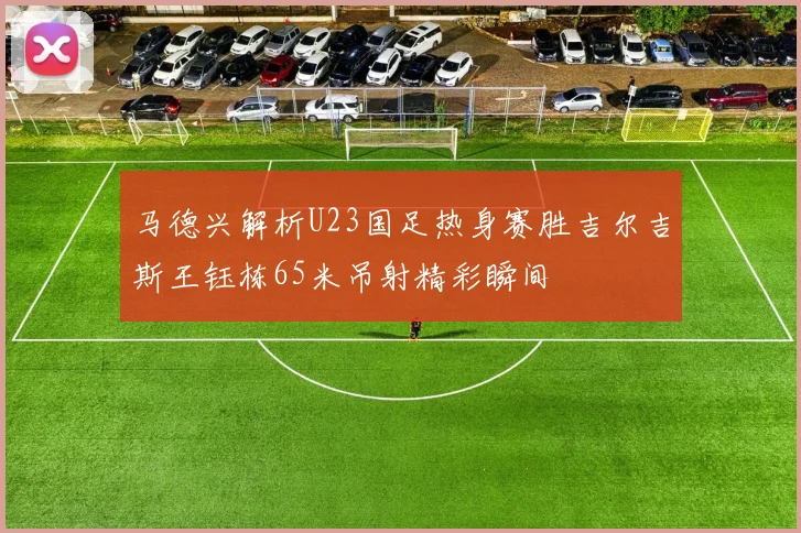 马德兴解析U23国足热身赛胜吉尔吉斯王钰栋65米吊射精彩瞬间